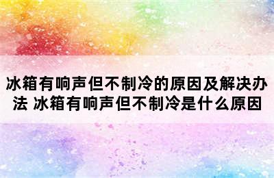 冰箱有响声但不制冷的原因及解决办法 冰箱有响声但不制冷是什么原因